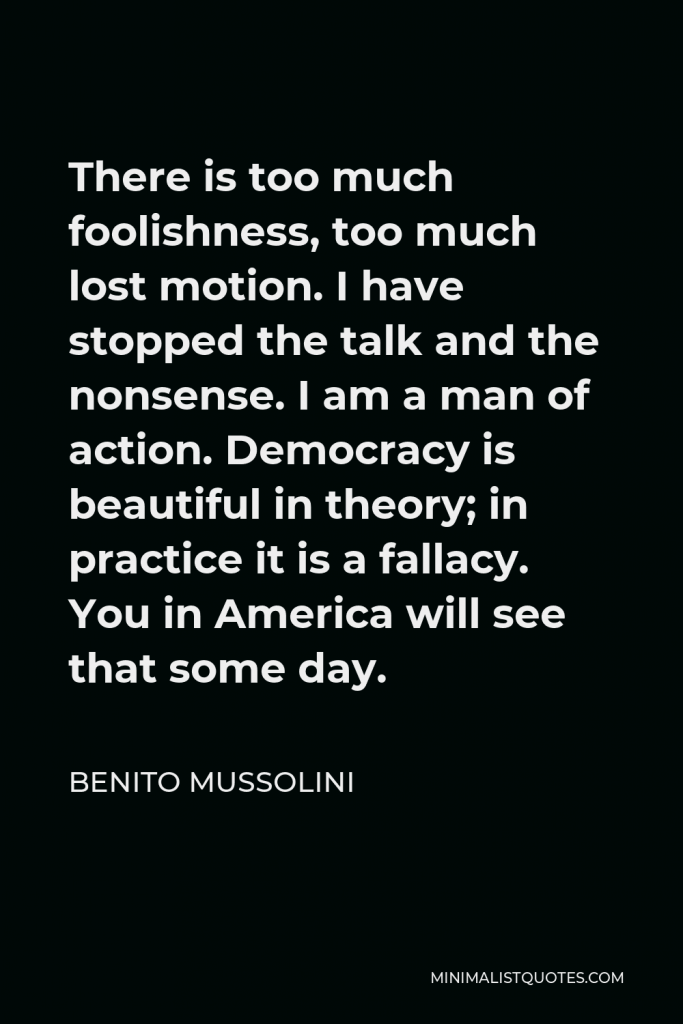 Benito Mussolini Quote - There is too much foolishness, too much lost motion. I have stopped the talk and the nonsense. I am a man of action. Democracy is beautiful in theory; in practice it is a fallacy. You in America will see that some day.