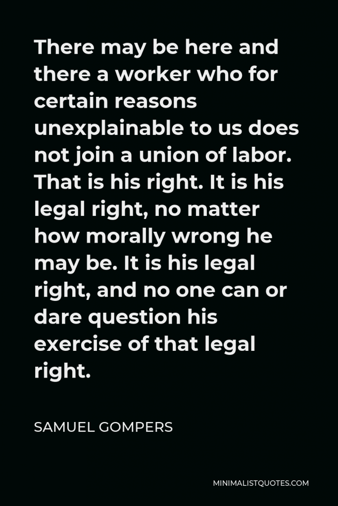 Samuel Gompers Quote - There may be here and there a worker who for certain reasons unexplainable to us does not join a union of labor. That is his right. It is his legal right, no matter how morally wrong he may be. It is his legal right, and no one can or dare question his exercise of that legal right.