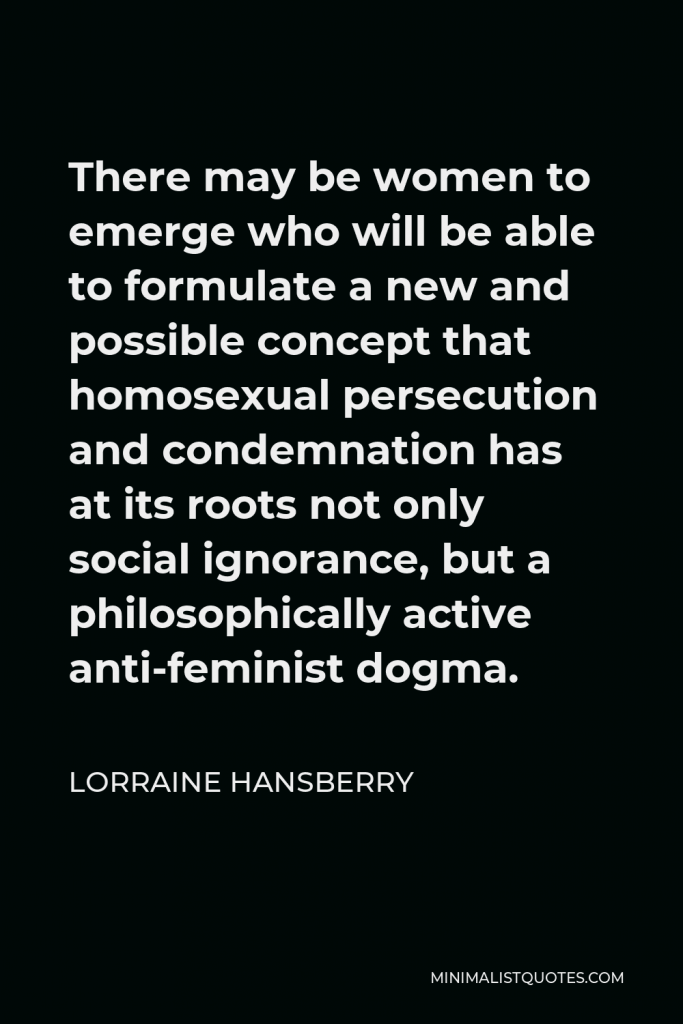 Lorraine Hansberry Quote - There may be women to emerge who will be able to formulate a new and possible concept that homosexual persecution and condemnation has at its roots not only social ignorance, but a philosophically active anti-feminist dogma.