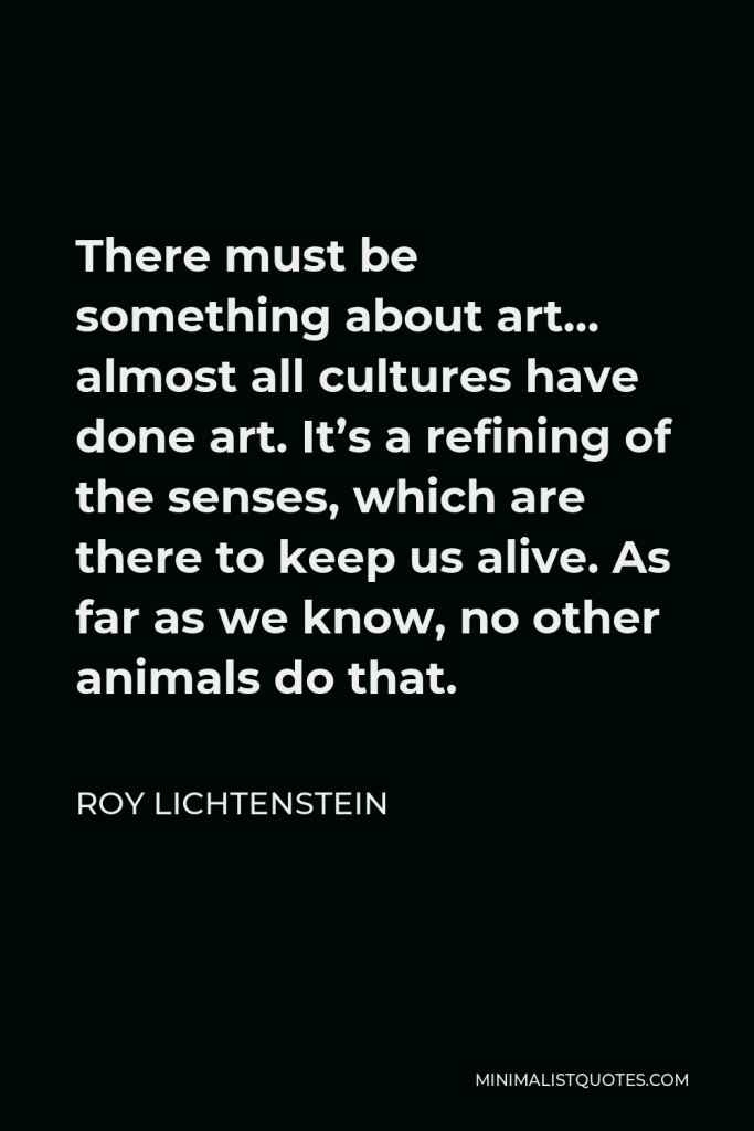 Roy Lichtenstein Quote - There must be something about art… almost all cultures have done art. It’s a refining of the senses, which are there to keep us alive. As far as we know, no other animals do that.
