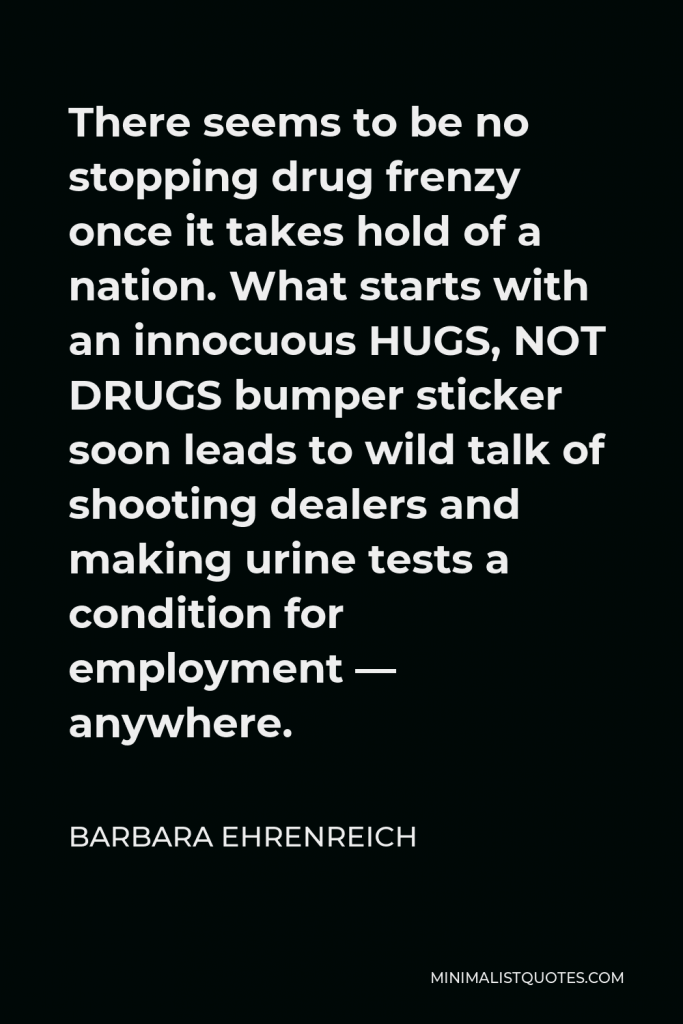 Barbara Ehrenreich Quote - There seems to be no stopping drug frenzy once it takes hold of a nation. What starts with an innocuous HUGS, NOT DRUGS bumper sticker soon leads to wild talk of shooting dealers and making urine tests a condition for employment — anywhere.