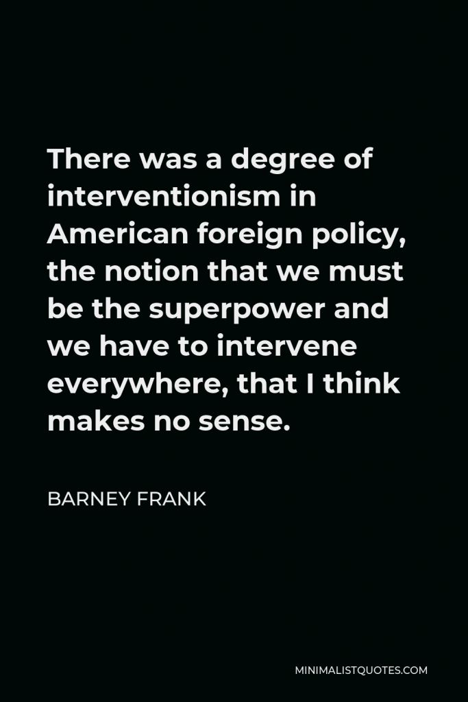 Barney Frank Quote - There was a degree of interventionism in American foreign policy, the notion that we must be the superpower and we have to intervene everywhere, that I think makes no sense.