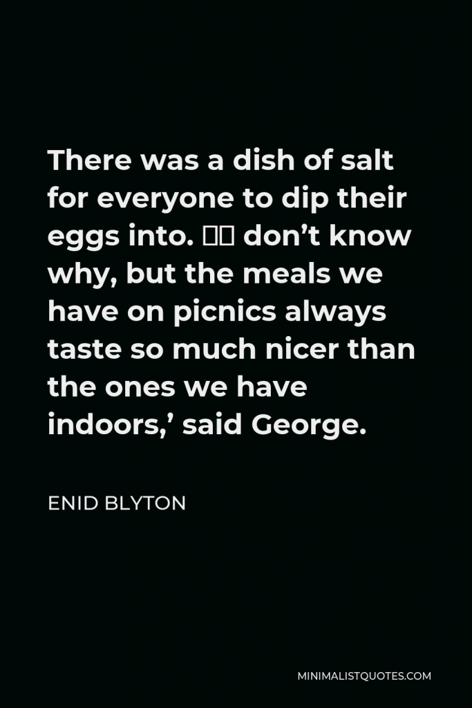 Enid Blyton Quote - There was a dish of salt for everyone to dip their eggs into. ‘I don’t know why, but the meals we have on picnics always taste so much nicer than the ones we have indoors,’ said George.