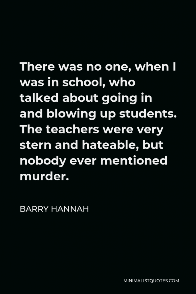 Barry Hannah Quote - There was no one, when I was in school, who talked about going in and blowing up students. The teachers were very stern and hateable, but nobody ever mentioned murder.