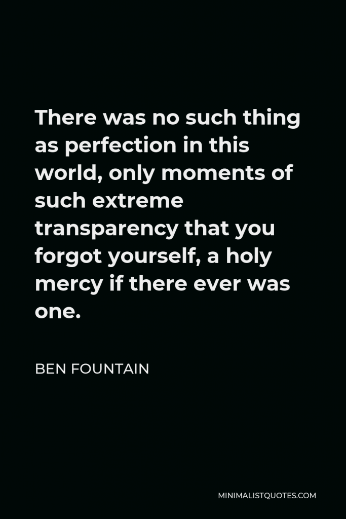 Ben Fountain Quote - There was no such thing as perfection in this world, only moments of such extreme transparency that you forgot yourself, a holy mercy if there ever was one.