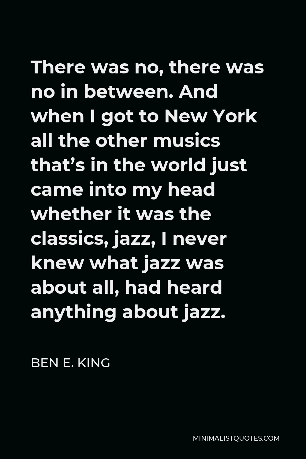 Ben E. King Quote - There was no, there was no in between. And when I got to New York all the other musics that’s in the world just came into my head whether it was the classics, jazz, I never knew what jazz was about all, had heard anything about jazz.
