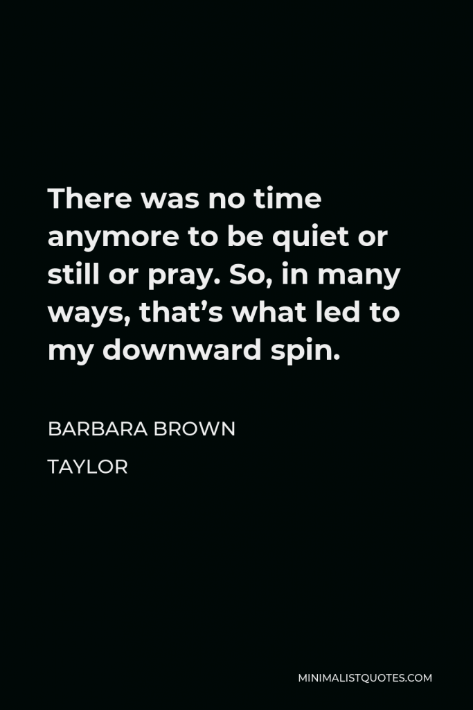 Barbara Brown Taylor Quote - There was no time anymore to be quiet or still or pray. So, in many ways, that’s what led to my downward spin.