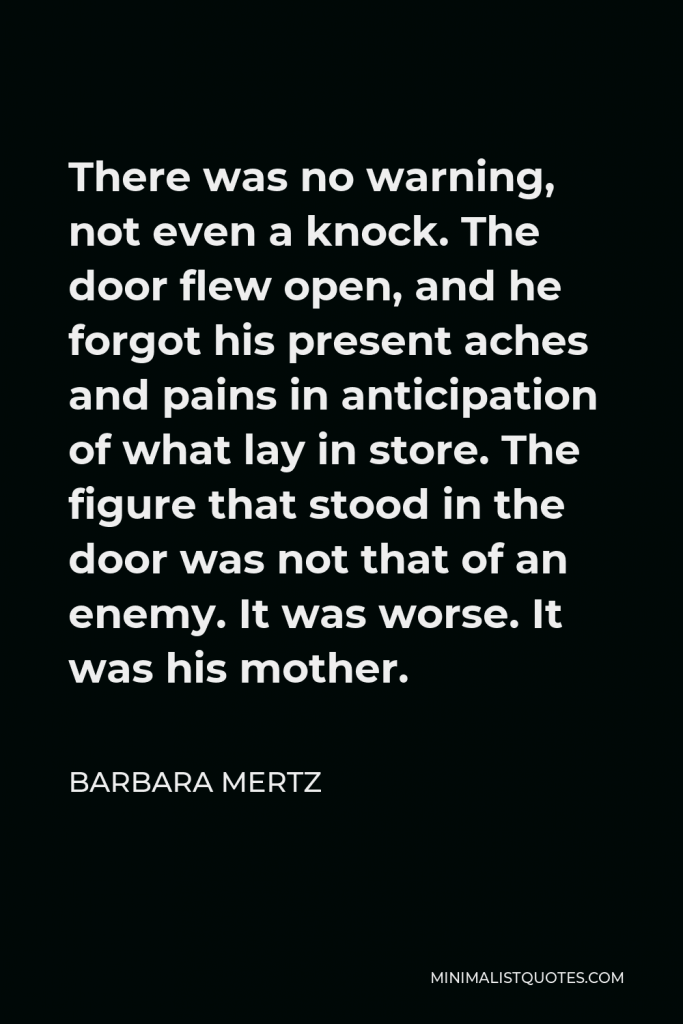 Barbara Mertz Quote - There was no warning, not even a knock. The door flew open, and he forgot his present aches and pains in anticipation of what lay in store. The figure that stood in the door was not that of an enemy. It was worse. It was his mother.