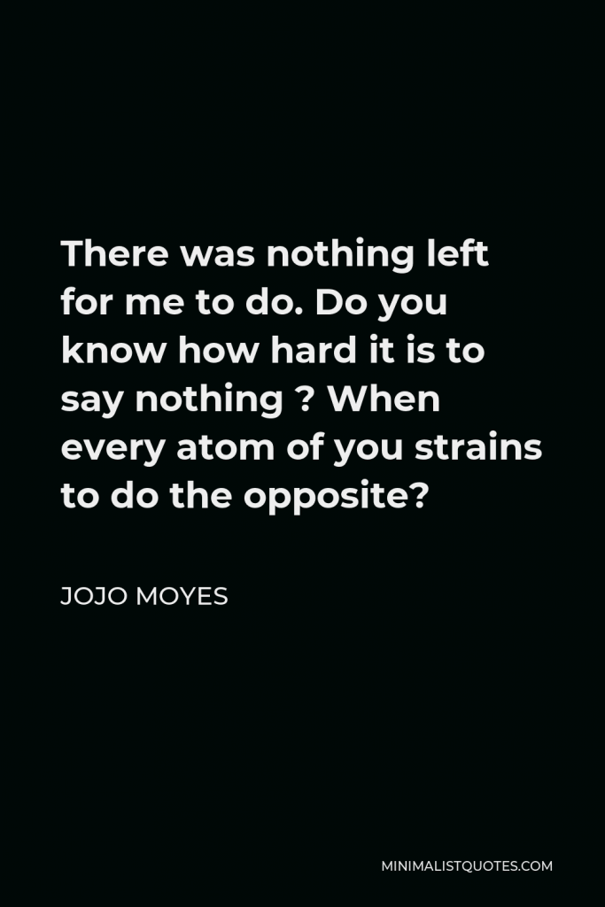 Jojo Moyes Quote - There was nothing left for me to do. Do you know how hard it is to say nothing ? When every atom of you strains to do the opposite?