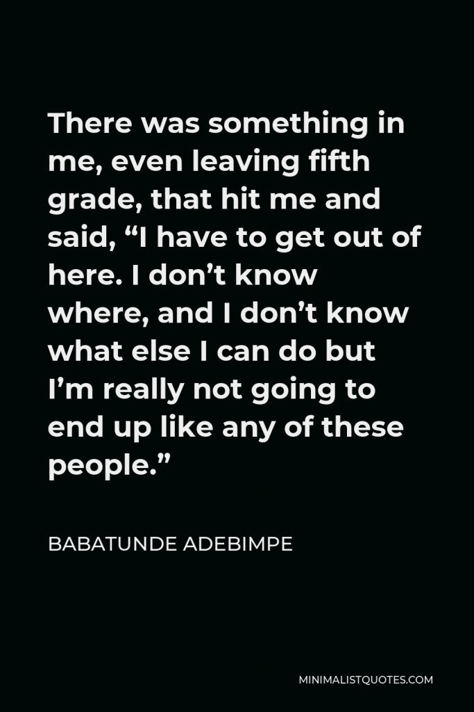 Babatunde Adebimpe Quote - There was something in me, even leaving fifth grade, that hit me and said, “I have to get out of here. I don’t know where, and I don’t know what else I can do but I’m really not going to end up like any of these people.”