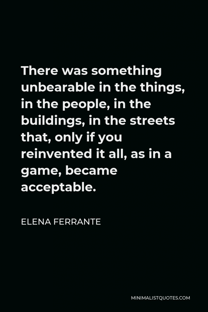 Elena Ferrante Quote - There was something unbearable in the things, in the people, in the buildings, in the streets that, only if you reinvented it all, as in a game, became acceptable.