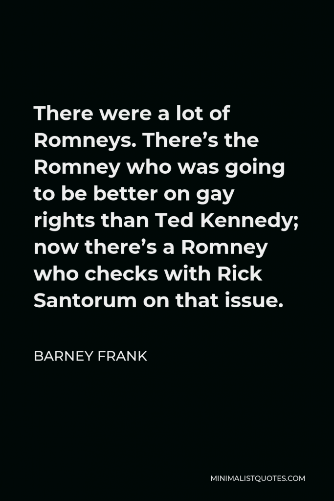Barney Frank Quote - There were a lot of Romneys. There’s the Romney who was going to be better on gay rights than Ted Kennedy; now there’s a Romney who checks with Rick Santorum on that issue.