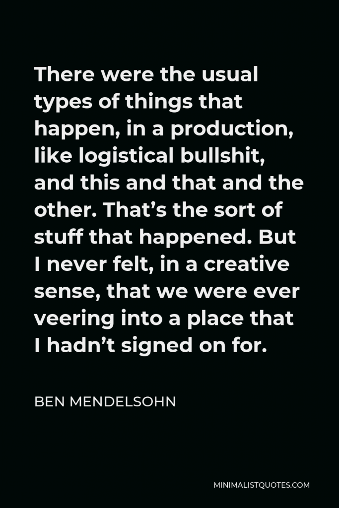 Ben Mendelsohn Quote - There were the usual types of things that happen, in a production, like logistical bullshit, and this and that and the other. That’s the sort of stuff that happened. But I never felt, in a creative sense, that we were ever veering into a place that I hadn’t signed on for.