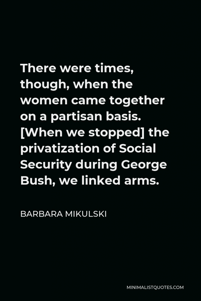 Barbara Mikulski Quote - There were times, though, when the women came together on a partisan basis. [When we stopped] the privatization of Social Security during George Bush, we linked arms.