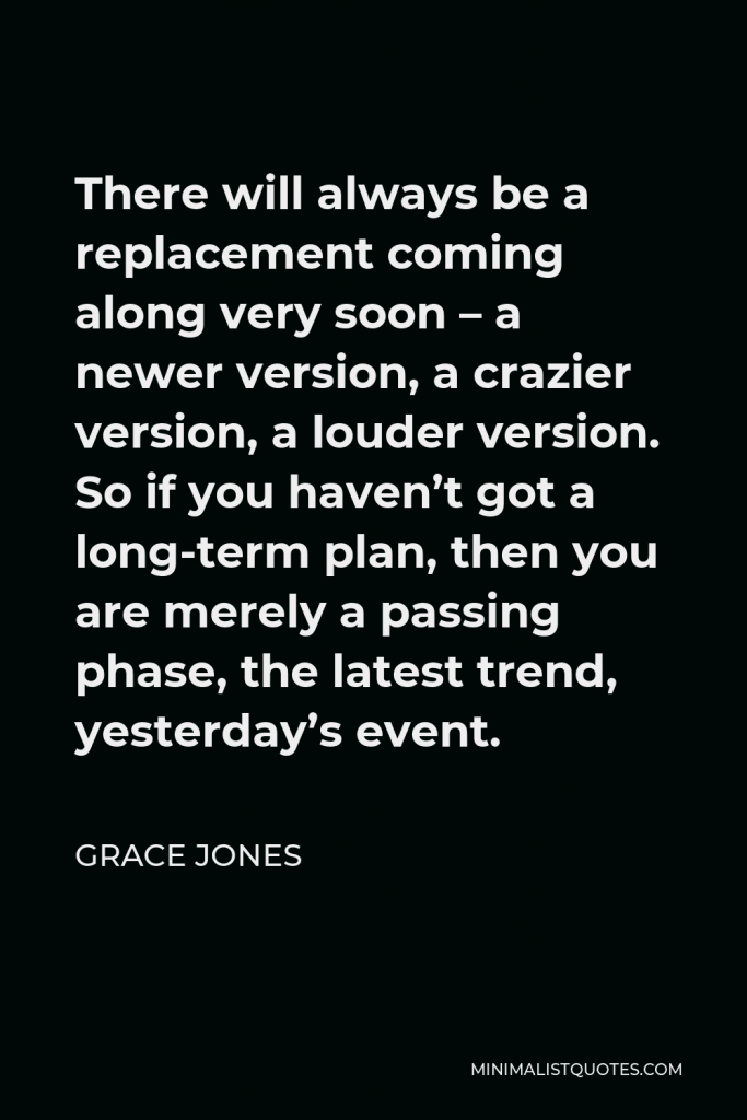 Grace Jones Quote - There will always be a replacement coming along very soon – a newer version, a crazier version, a louder version. So if you haven’t got a long-term plan, then you are merely a passing phase, the latest trend, yesterday’s event.