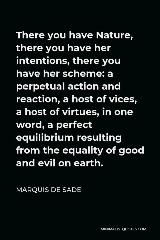 Marquis de Sade Quote - There you have Nature, there you have her intentions, there you have her scheme: a perpetual action and reaction, a host of vices, a host of virtues, in one word, a perfect equilibrium resulting from the equality of good and evil on earth.