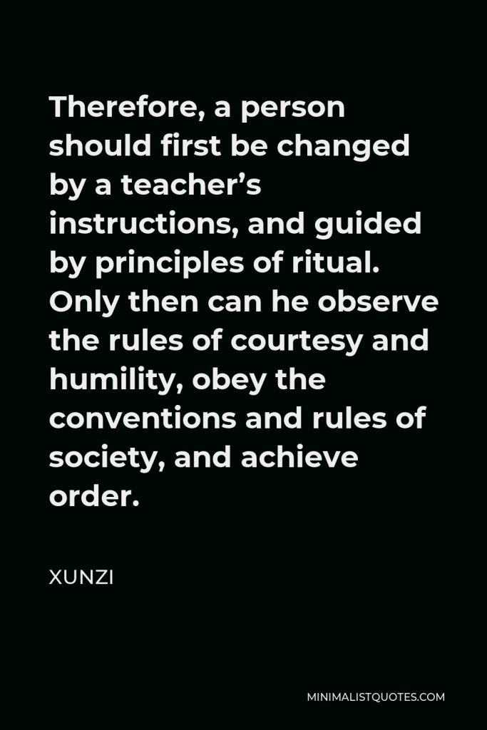 Xunzi Quote - Therefore, a person should first be changed by a teacher’s instructions, and guided by principles of ritual. Only then can he observe the rules of courtesy and humility, obey the conventions and rules of society, and achieve order.