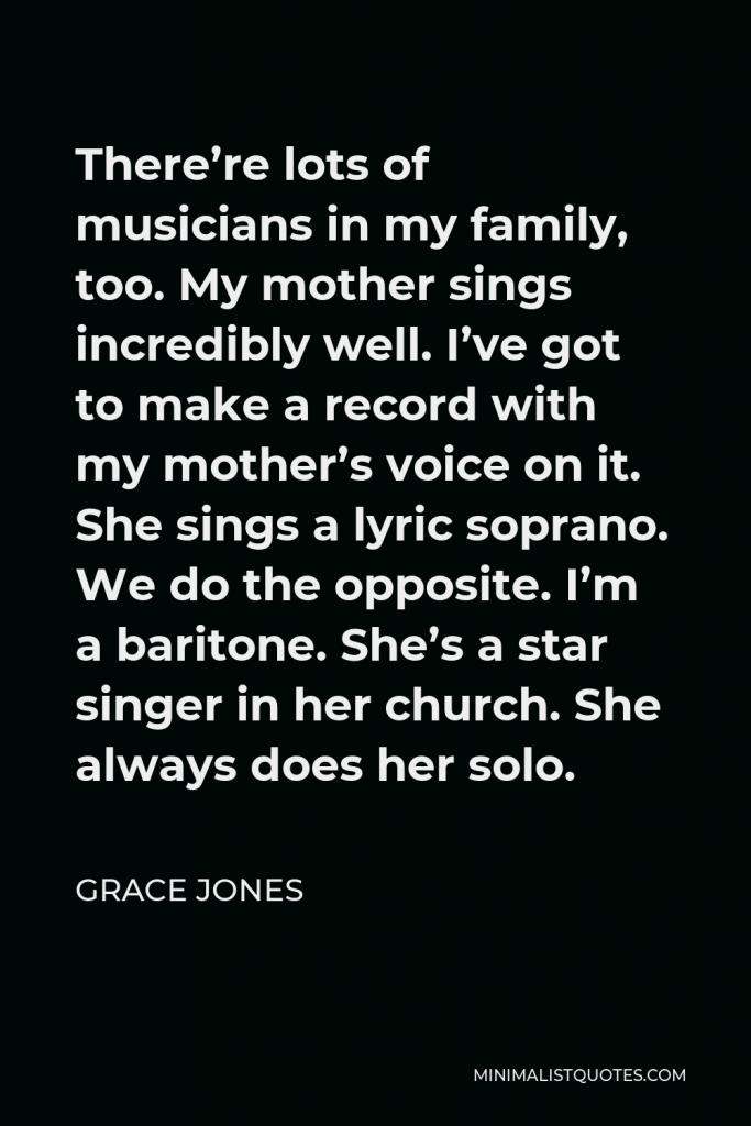 Grace Jones Quote - There’re lots of musicians in my family, too. My mother sings incredibly well. I’ve got to make a record with my mother’s voice on it. She sings a lyric soprano. We do the opposite. I’m a baritone. She’s a star singer in her church. She always does her solo.