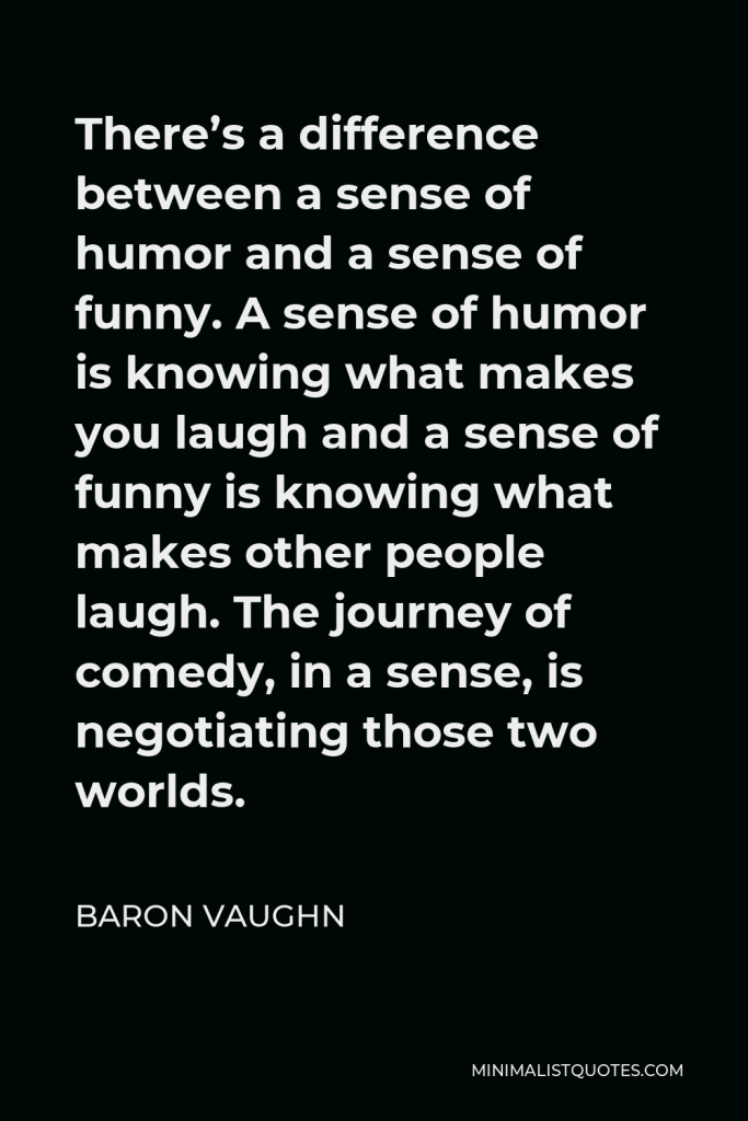 Baron Vaughn Quote - There’s a difference between a sense of humor and a sense of funny. A sense of humor is knowing what makes you laugh and a sense of funny is knowing what makes other people laugh. The journey of comedy, in a sense, is negotiating those two worlds.