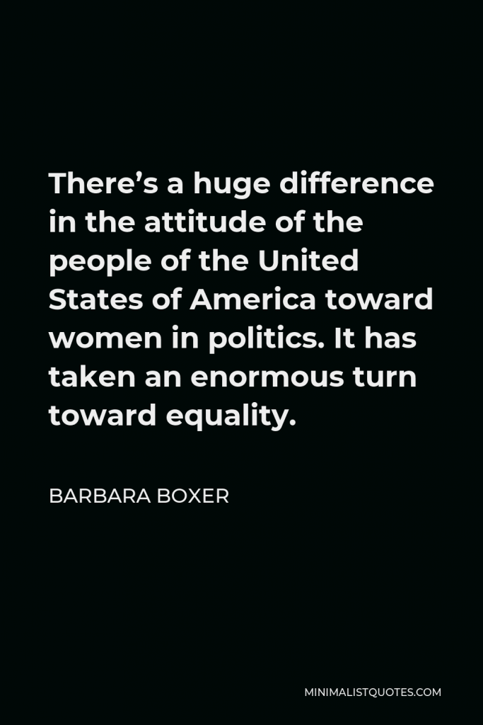 Barbara Boxer Quote - There’s a huge difference in the attitude of the people of the United States of America toward women in politics. It has taken an enormous turn toward equality.