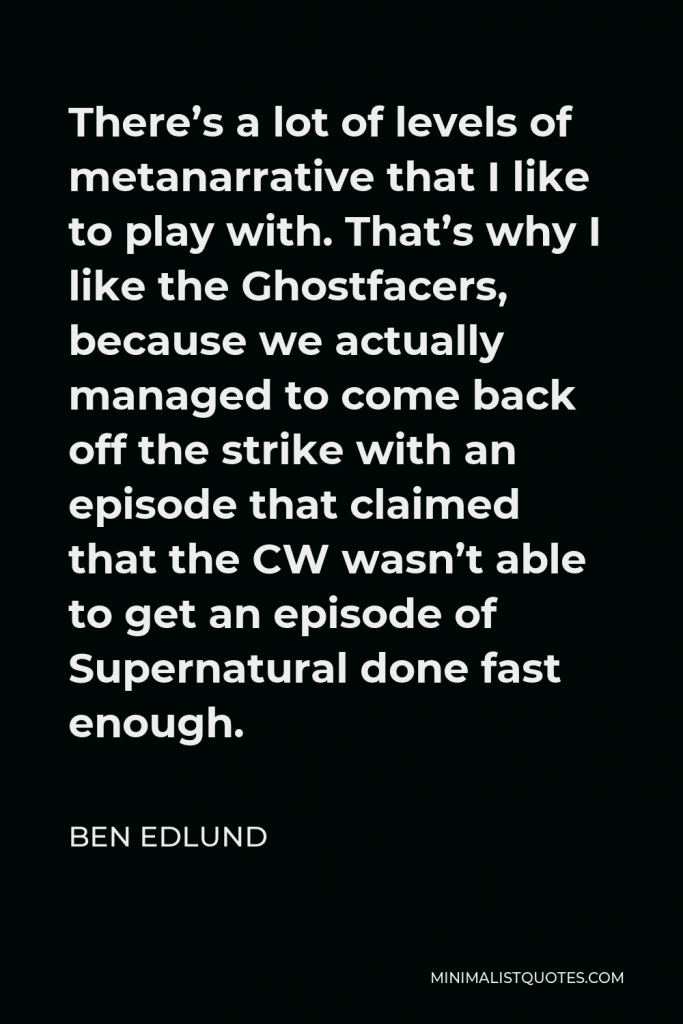 Ben Edlund Quote - There’s a lot of levels of metanarrative that I like to play with. That’s why I like the Ghostfacers, because we actually managed to come back off the strike with an episode that claimed that the CW wasn’t able to get an episode of Supernatural done fast enough.