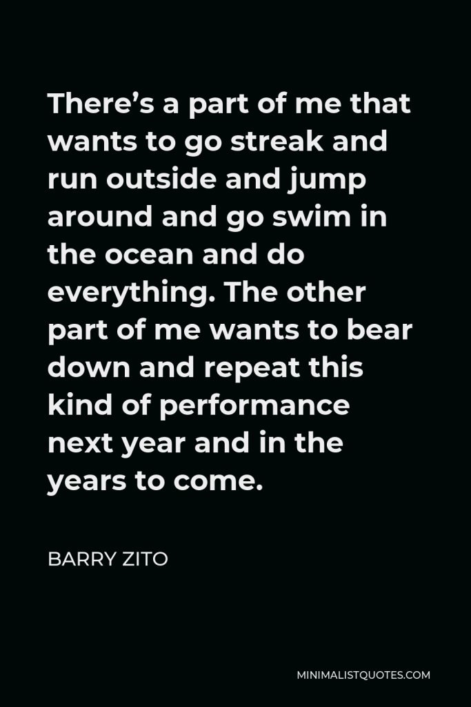 Barry Zito Quote - There’s a part of me that wants to go streak and run outside and jump around and go swim in the ocean and do everything. The other part of me wants to bear down and repeat this kind of performance next year and in the years to come.