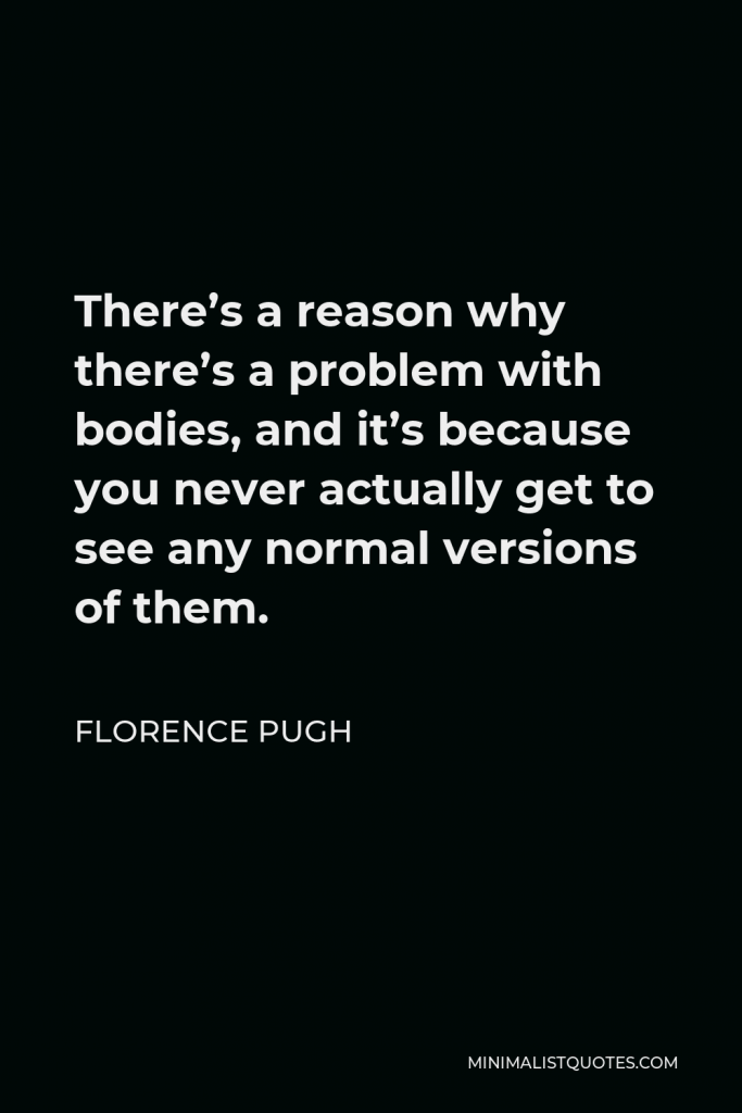 Florence Pugh Quote - There’s a reason why there’s a problem with bodies, and it’s because you never actually get to see any normal versions of them.