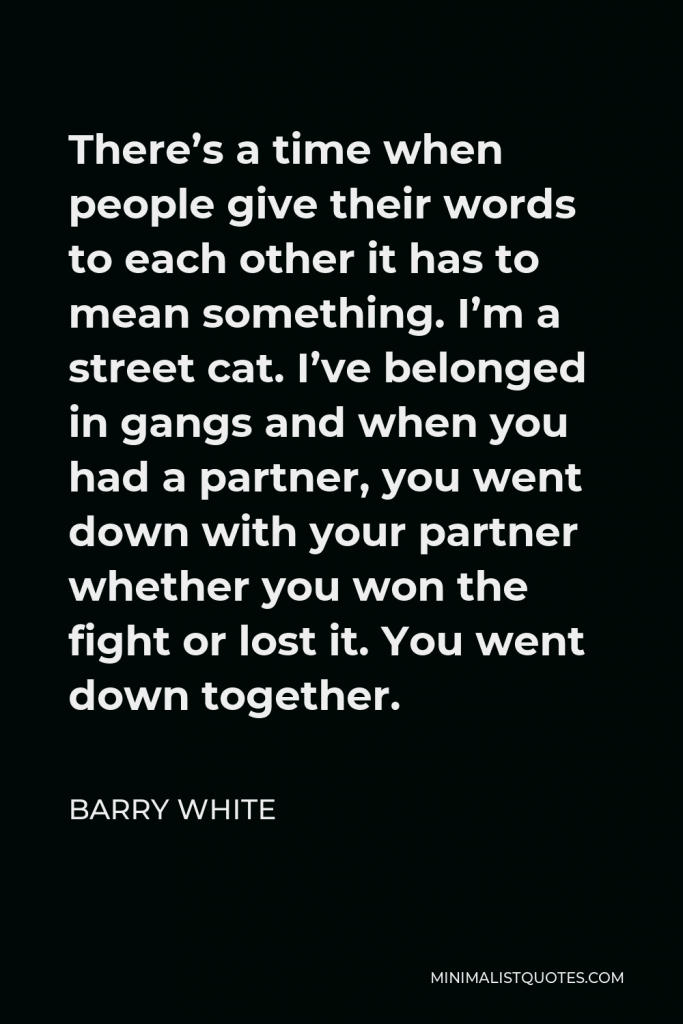 Barry White Quote - There’s a time when people give their words to each other it has to mean something. I’m a street cat. I’ve belonged in gangs and when you had a partner, you went down with your partner whether you won the fight or lost it. You went down together.