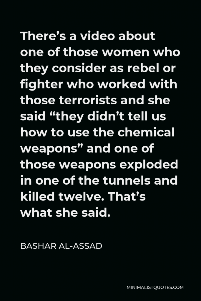 Bashar al-Assad Quote - There’s a video about one of those women who they consider as rebel or fighter who worked with those terrorists and she said “they didn’t tell us how to use the chemical weapons” and one of those weapons exploded in one of the tunnels and killed twelve. That’s what she said.