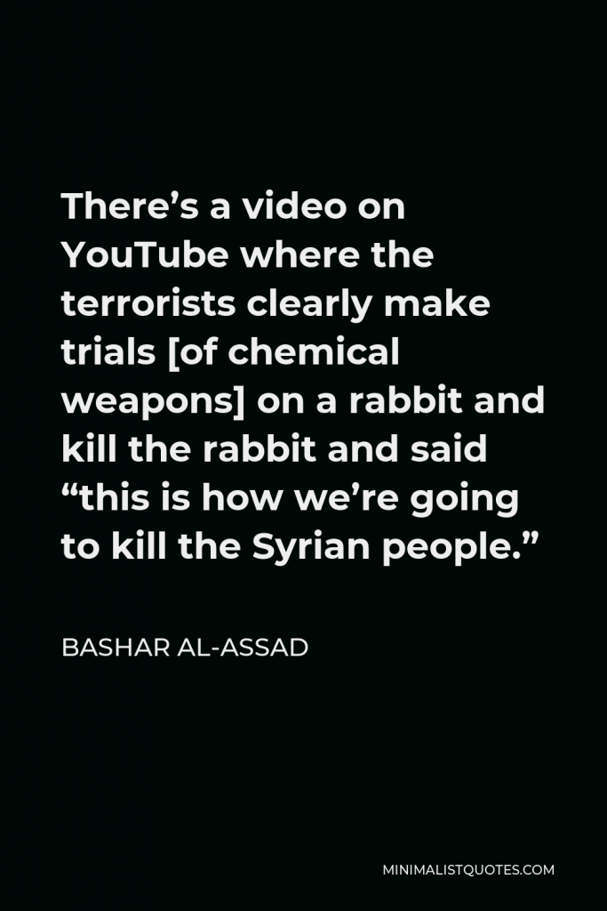 Bashar al-Assad Quote - There’s a video on YouTube where the terrorists clearly make trials [of chemical weapons] on a rabbit and kill the rabbit and said “this is how we’re going to kill the Syrian people.”