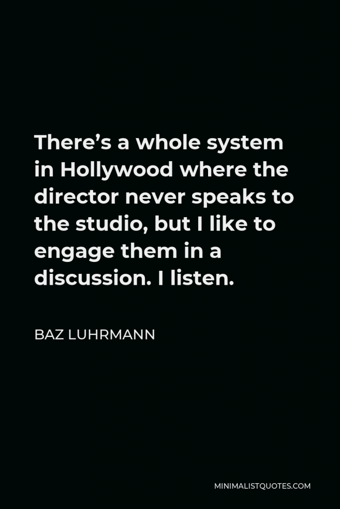 Baz Luhrmann Quote - There’s a whole system in Hollywood where the director never speaks to the studio, but I like to engage them in a discussion. I listen.