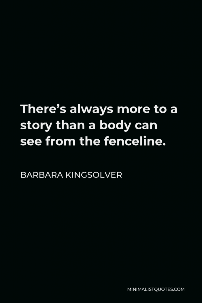 Barbara Kingsolver Quote - There’s always more to a story than a body can see from the fenceline.