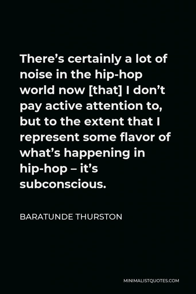 Baratunde Thurston Quote - There’s certainly a lot of noise in the hip-hop world now [that] I don’t pay active attention to, but to the extent that I represent some flavor of what’s happening in hip-hop – it’s subconscious.