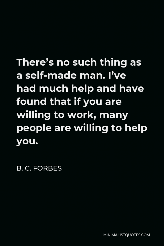 B. C. Forbes Quote - There’s no such thing as a self-made man. I’ve had much help and have found that if you are willing to work, many people are willing to help you.