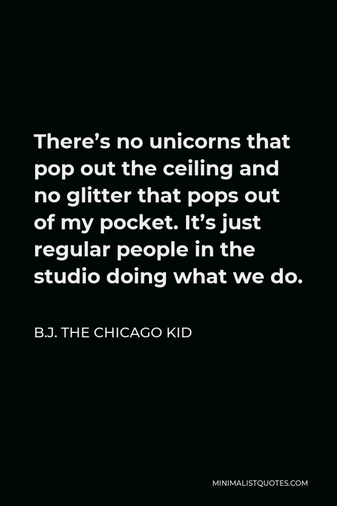 B.J. The Chicago Kid Quote - There’s no unicorns that pop out the ceiling and no glitter that pops out of my pocket. It’s just regular people in the studio doing what we do.