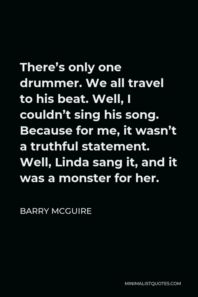 Barry McGuire Quote - There’s only one drummer. We all travel to his beat. Well, I couldn’t sing his song. Because for me, it wasn’t a truthful statement. Well, Linda sang it, and it was a monster for her.