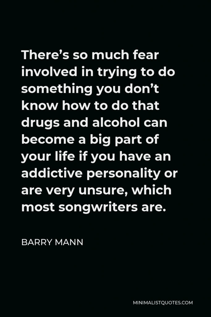 Barry Mann Quote - There’s so much fear involved in trying to do something you don’t know how to do that drugs and alcohol can become a big part of your life if you have an addictive personality or are very unsure, which most songwriters are.