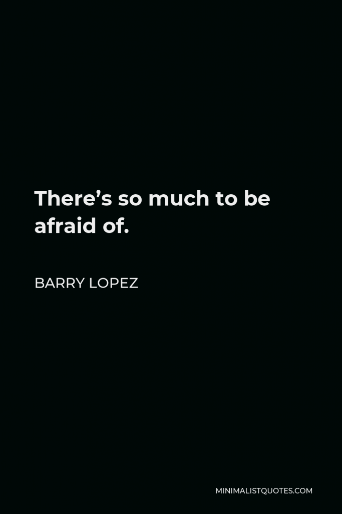 Barry Lopez Quote - There’s so much to be afraid of.