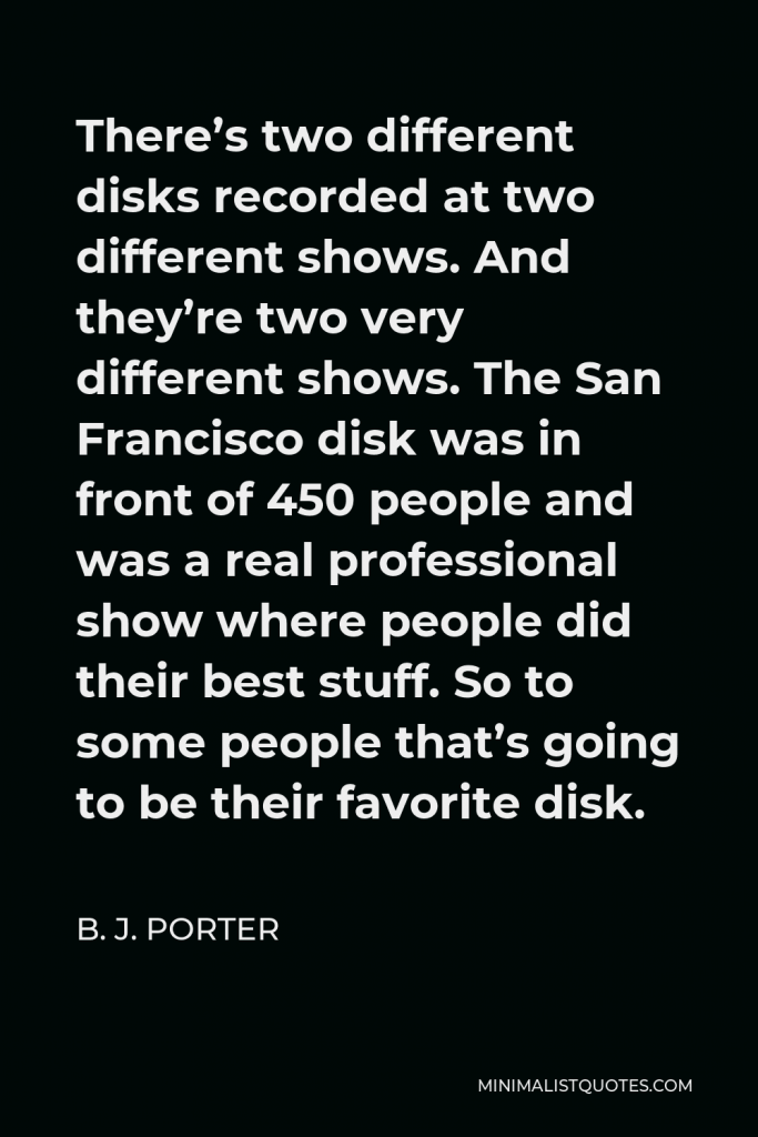B. J. Porter Quote - There’s two different disks recorded at two different shows. And they’re two very different shows. The San Francisco disk was in front of 450 people and was a real professional show where people did their best stuff. So to some people that’s going to be their favorite disk.