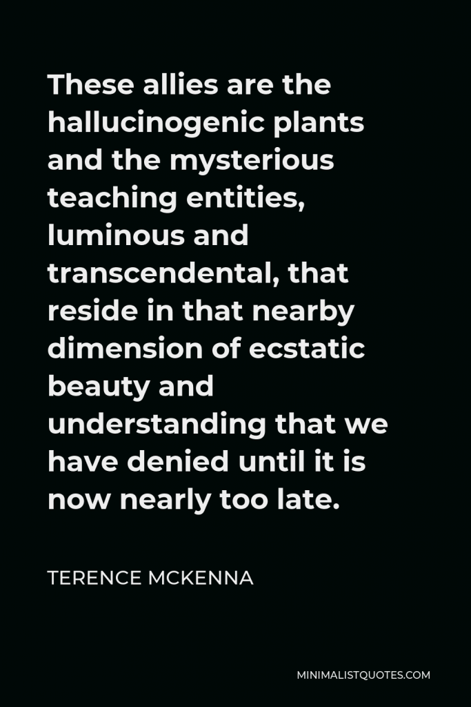 Terence McKenna Quote - These allies are the hallucinogenic plants and the mysterious teaching entities, luminous and transcendental, that reside in that nearby dimension of ecstatic beauty and understanding that we have denied until it is now nearly too late.