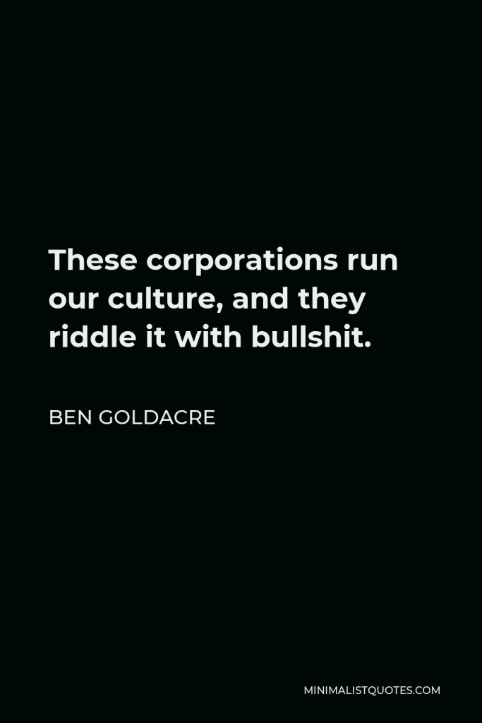 Ben Goldacre Quote - These corporations run our culture, and they riddle it with bullshit.