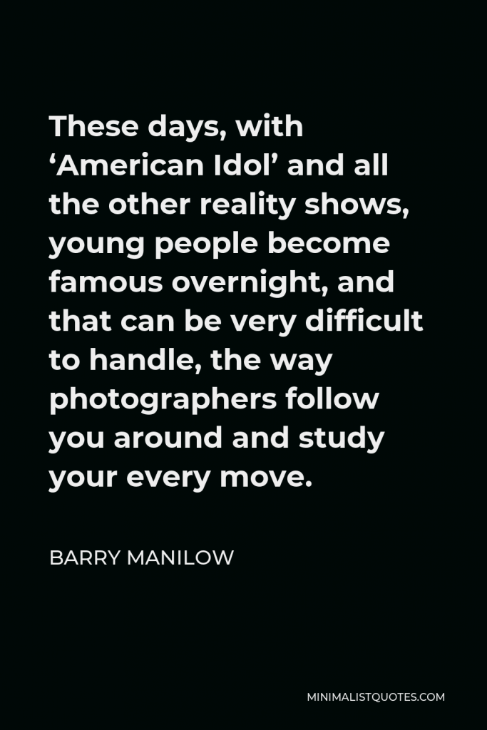 Barry Manilow Quote - These days, with ‘American Idol’ and all the other reality shows, young people become famous overnight, and that can be very difficult to handle, the way photographers follow you around and study your every move.