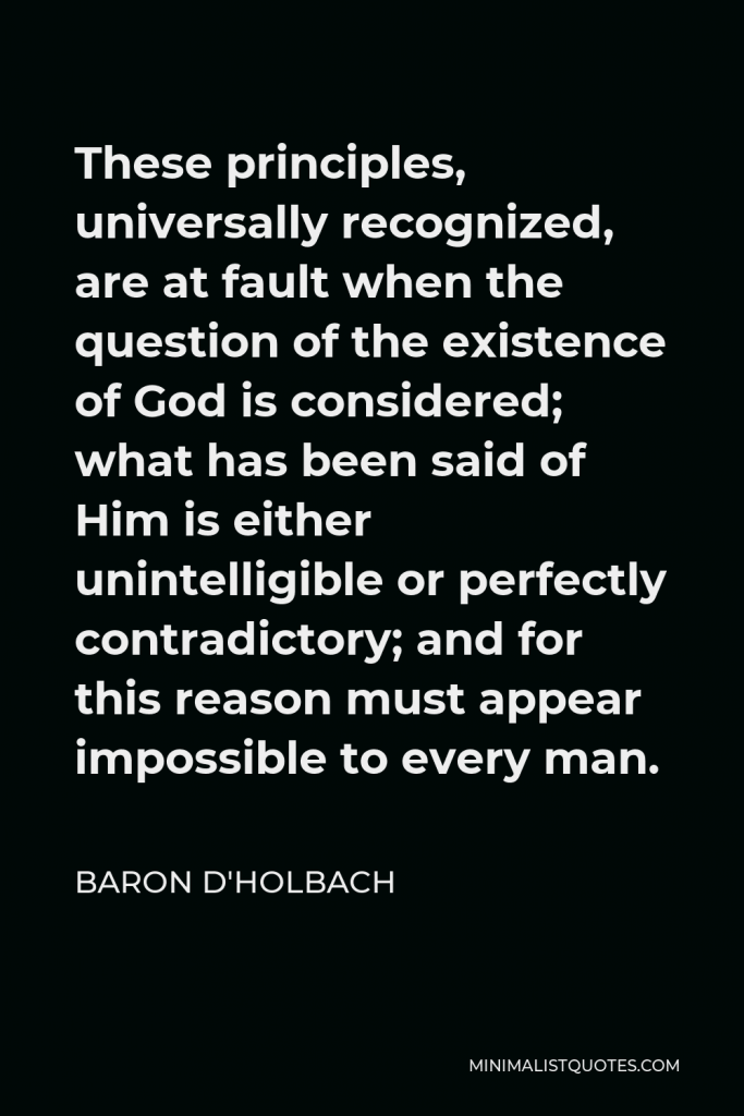Baron d'Holbach Quote - These principles, universally recognized, are at fault when the question of the existence of God is considered; what has been said of Him is either unintelligible or perfectly contradictory; and for this reason must appear impossible to every man.