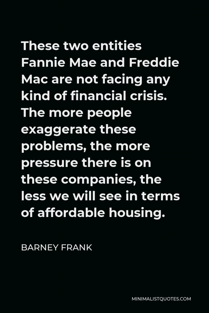 Barney Frank Quote - These two entities Fannie Mae and Freddie Mac are not facing any kind of financial crisis. The more people exaggerate these problems, the more pressure there is on these companies, the less we will see in terms of affordable housing.