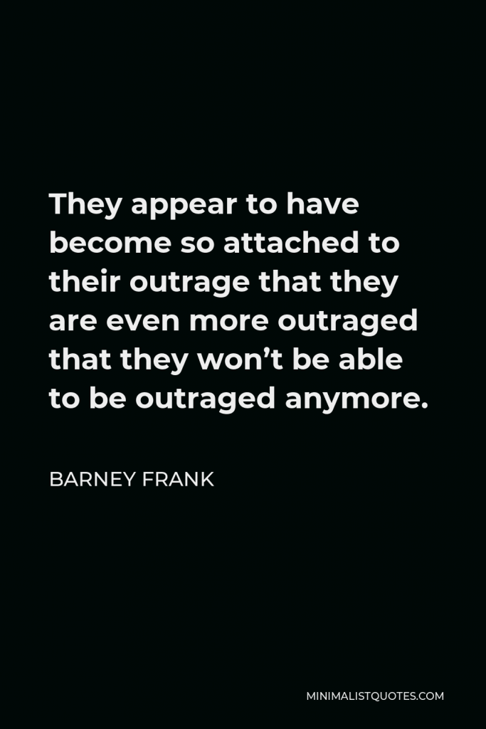 Barney Frank Quote - They appear to have become so attached to their outrage that they are even more outraged that they won’t be able to be outraged anymore.