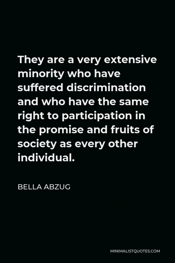 Bella Abzug Quote - They are a very extensive minority who have suffered discrimination and who have the same right to participation in the promise and fruits of society as every other individual.