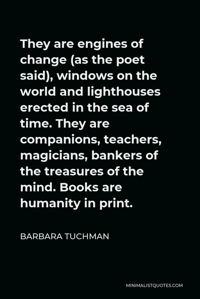 Barbara Tuchman Quote - They are engines of change (as the poet said), windows on the world and lighthouses erected in the sea of time. They are companions, teachers, magicians, bankers of the treasures of the mind. Books are humanity in print.