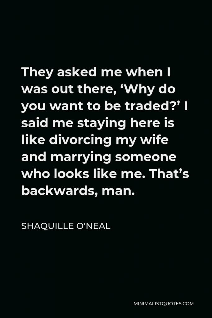 Shaquille O'Neal Quote - They asked me when I was out there, ‘Why do you want to be traded?’ I said me staying here is like divorcing my wife and marrying someone who looks like me. That’s backwards, man.