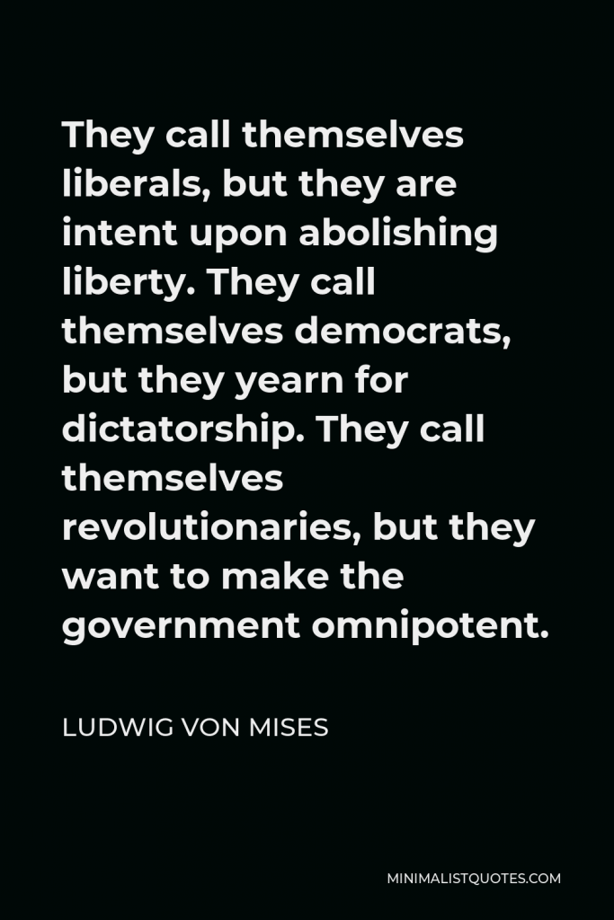 Ludwig von Mises Quote - They call themselves liberals, but they are intent upon abolishing liberty. They call themselves democrats, but they yearn for dictatorship. They call themselves revolutionaries, but they want to make the government omnipotent.