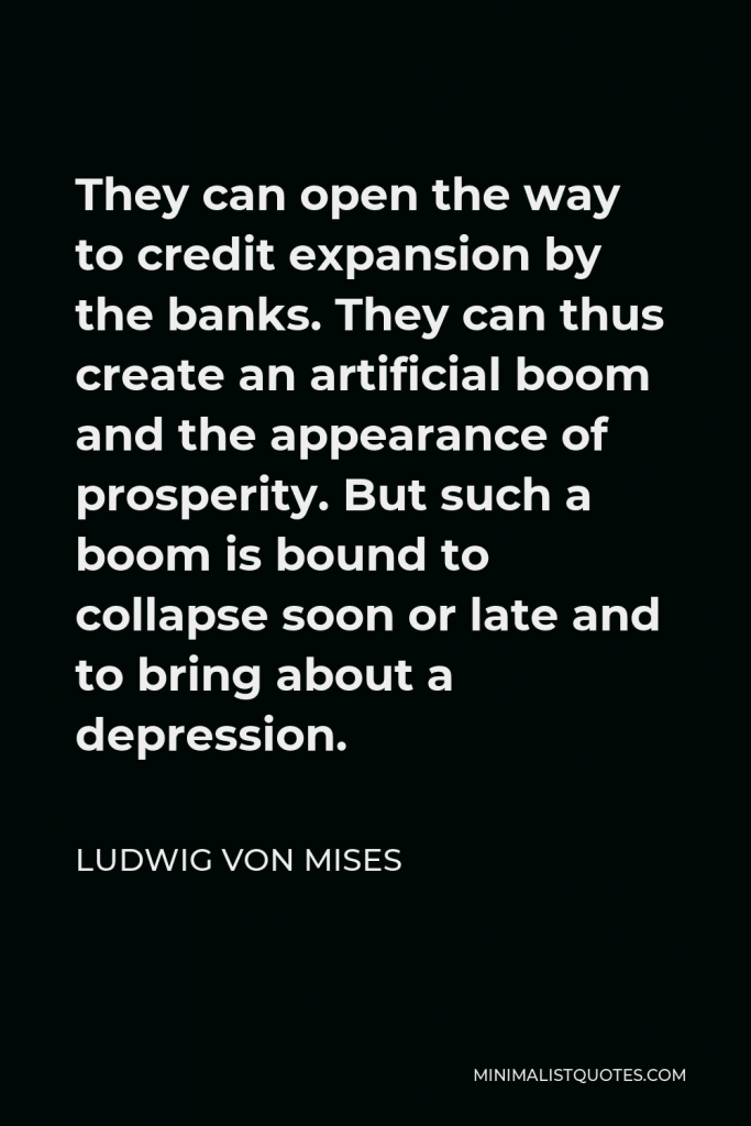 Ludwig von Mises Quote - They can open the way to credit expansion by the banks. They can thus create an artificial boom and the appearance of prosperity. But such a boom is bound to collapse soon or late and to bring about a depression.